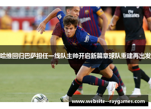 哈维回归巴萨担任一线队主帅开启新篇章球队重建再出发