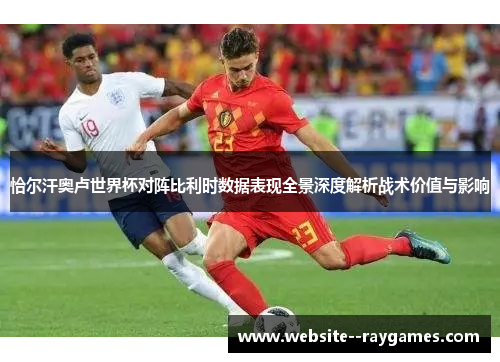 恰尔汗奥卢世界杯对阵比利时数据表现全景深度解析战术价值与影响