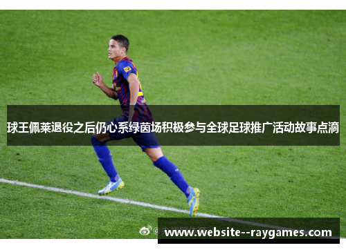 球王佩莱退役之后仍心系绿茵场积极参与全球足球推广活动故事点滴