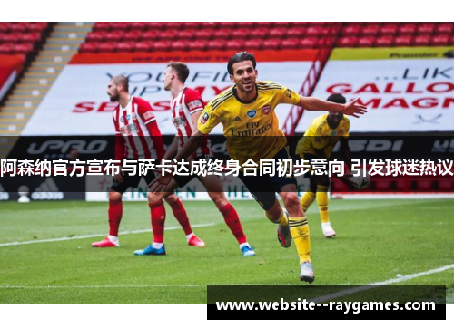 阿森纳官方宣布与萨卡达成终身合同初步意向 引发球迷热议