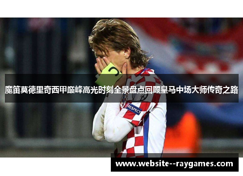 魔笛莫德里奇西甲巅峰高光时刻全景盘点回顾皇马中场大师传奇之路