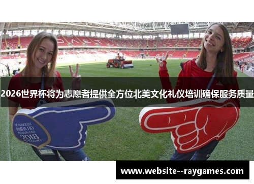 2026世界杯将为志愿者提供全方位北美文化礼仪培训确保服务质量