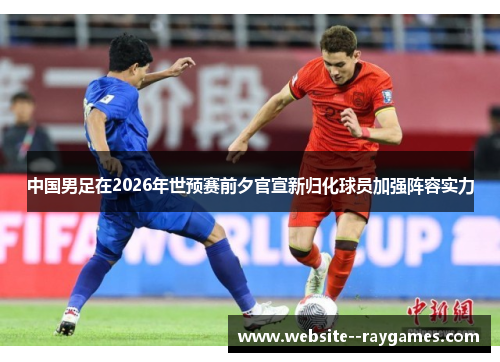 中国男足在2026年世预赛前夕官宣新归化球员加强阵容实力