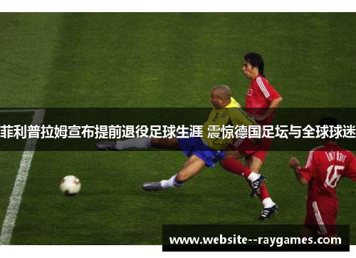 菲利普拉姆宣布提前退役足球生涯 震惊德国足坛与全球球迷