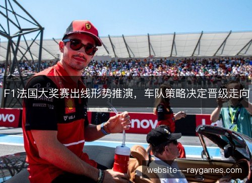 F1法国大奖赛出线形势推演，车队策略决定晋级走向